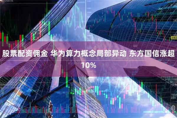 股票配资佣金 华为算力概念局部异动 东方国信涨超10%