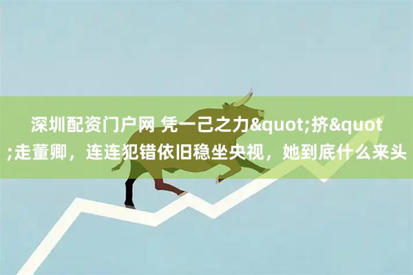 深圳配资门户网 凭一己之力"挤"走董卿，连连犯错依旧稳坐央视，她到底什么来头