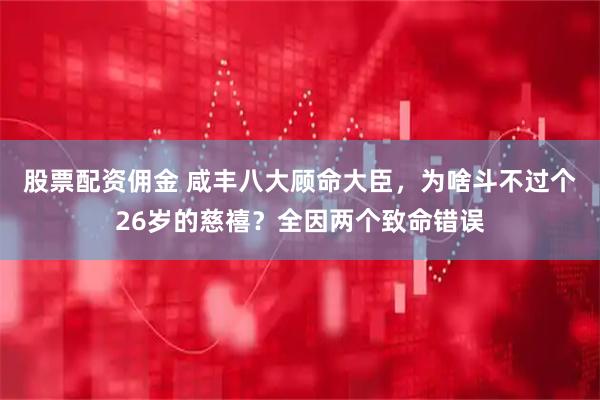 股票配资佣金 咸丰八大顾命大臣，为啥斗不过个26岁的慈禧？全因两个致命错误