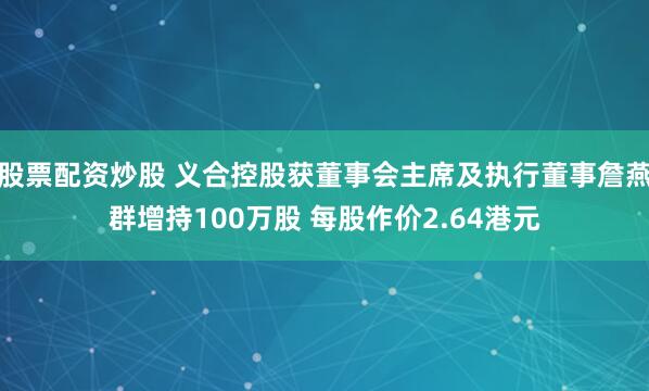 股票配资炒股 义合控股获董事会主席及执行董事詹燕群增持100万股 每股作价2.64港元