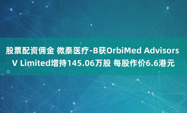 股票配资佣金 微泰医疗-B获OrbiMed Advisors V Limited增持145.06万股 每股作价6.6港元