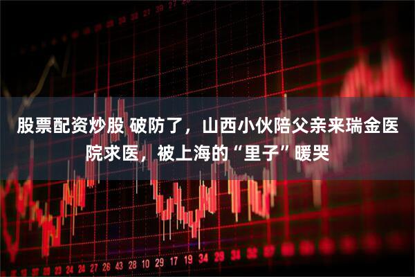 股票配资炒股 破防了，山西小伙陪父亲来瑞金医院求医，被上海的“里子”暖哭