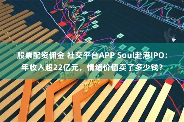 股票配资佣金 社交平台APP Soul赴港IPO：年收入超22亿元，情绪价值卖了多少钱？