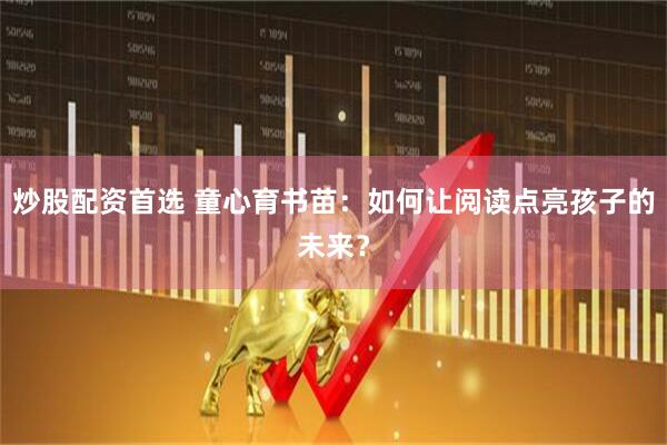 炒股配资首选 童心育书苗：如何让阅读点亮孩子的未来？