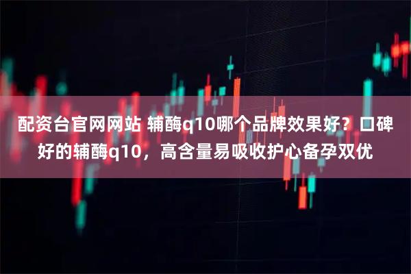 配资台官网网站 辅酶q10哪个品牌效果好？口碑好的辅酶q10，高含量易吸收护心备孕双优