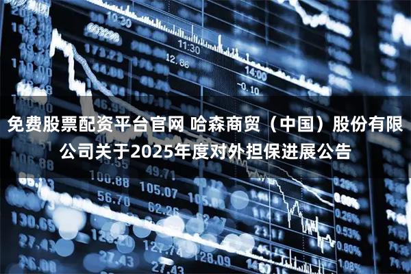 免费股票配资平台官网 哈森商贸（中国）股份有限公司关于2025年度对外担保进展公告