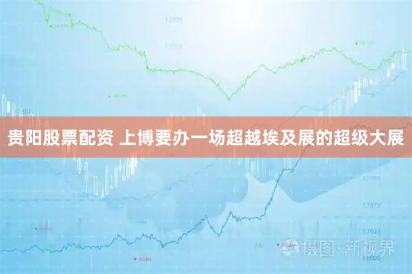 贵阳股票配资 上博要办一场超越埃及展的超级大展