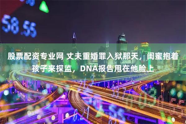 股票配资专业网 丈夫重婚罪入狱那天，闺蜜抱着孩子来探监，DNA报告甩在他脸上