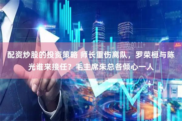 配资炒股的投资策略 师长重伤离队，罗荣桓与陈光谁来接任？毛主席朱总各倾心一人
