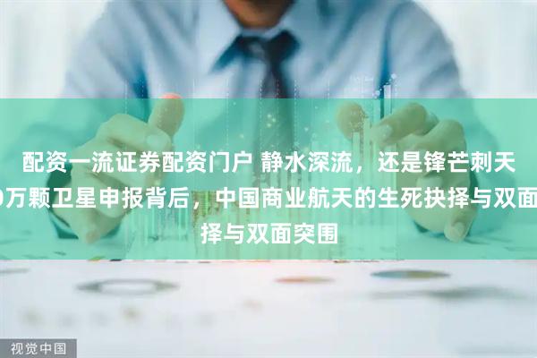 配资一流证券配资门户 静水深流，还是锋芒刺天？20万颗卫星申报背后，中国商业航天的生死抉择与双面突围