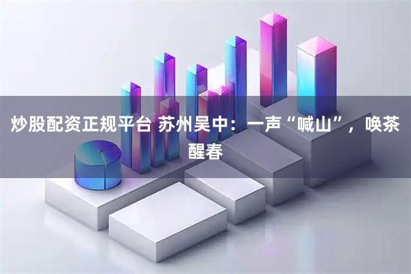 炒股配资正规平台 苏州吴中：一声“喊山”，唤茶醒春