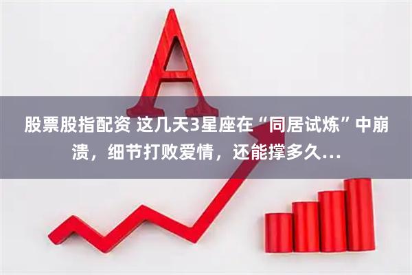 股票股指配资 这几天3星座在“同居试炼”中崩溃，细节打败爱情，还能撑多久…