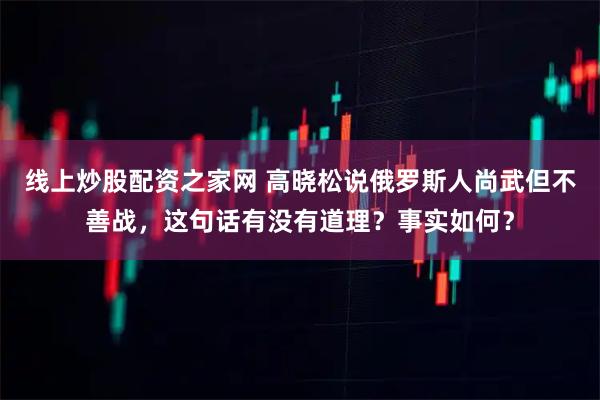 线上炒股配资之家网 高晓松说俄罗斯人尚武但不善战，这句话有没有道理？事实如何？
