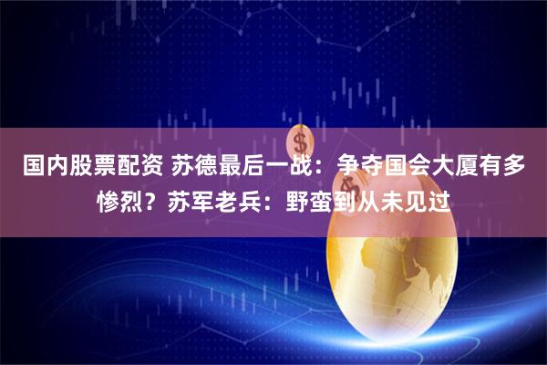 国内股票配资 苏德最后一战：争夺国会大厦有多惨烈？苏军老兵：野蛮到从未见过