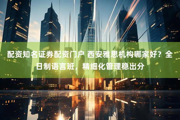 配资知名证券配资门户 西安雅思机构哪家好？全日制语言班，精细化管理稳出分