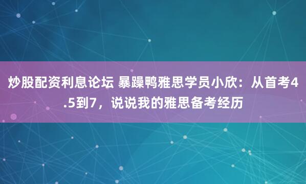 炒股配资利息论坛 暴躁鸭雅思学员小欣：从首考4.5到7，说说我的雅思备考经历