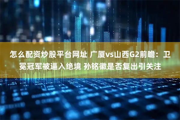 怎么配资炒股平台网址 广厦vs山西G2前瞻：卫冕冠军被逼入绝境 孙铭徽是否复出引关注