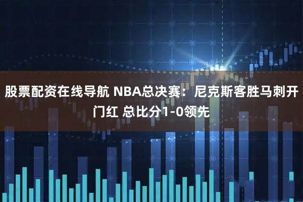 股票配资在线导航 NBA总决赛：尼克斯客胜马刺开门红 总比分1-0领先