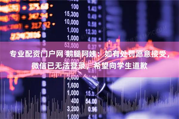 专业配资门户网 鹅腿阿姨：如有处罚愿意接受，微信已无法登录，希望向学生道歉