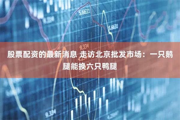 股票配资的最新消息 走访北京批发市场：一只鹅腿能换六只鸭腿