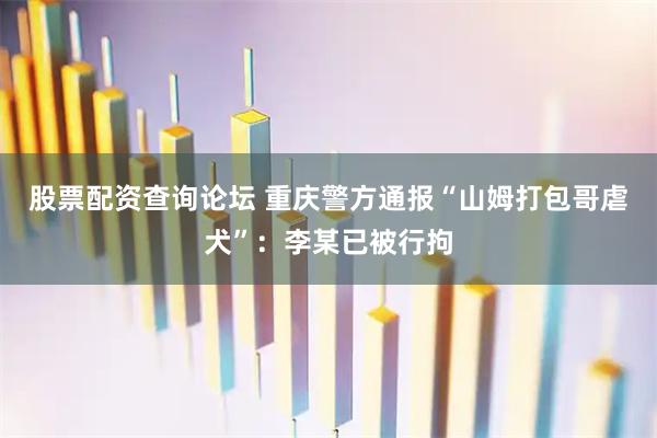 股票配资查询论坛 重庆警方通报“山姆打包哥虐犬”：李某已被行拘