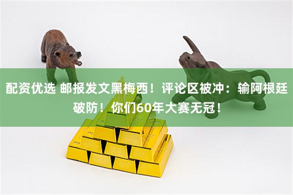 配资优选 邮报发文黑梅西！评论区被冲：输阿根廷破防！你们60年大赛无冠！