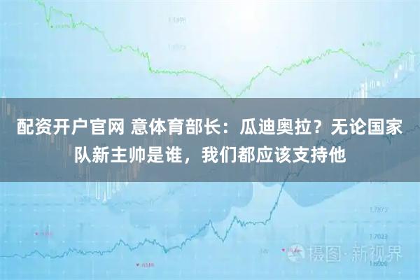 配资开户官网 意体育部长：瓜迪奥拉？无论国家队新主帅是谁，我们都应该支持他