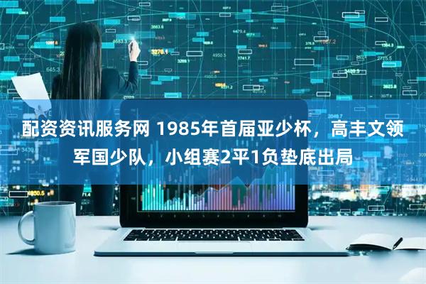 配资资讯服务网 1985年首届亚少杯，高丰文领军国少队，小组赛2平1负垫底出局